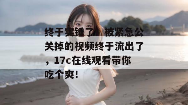 终于实锤了!被紧急公关掉的视频终于流出了,17c在线观看带你吃个爽!