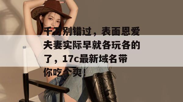 千万别错过,表面恩爱夫妻实际早就各玩各的了,17c最新域名带你吃个爽!