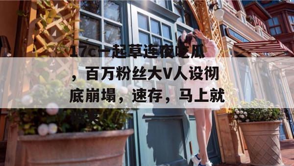 17c一起草连夜吃瓜,百万粉丝大V人设彻底崩塌,速存,马上就被夹!