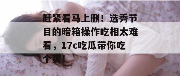 赶紧看马上删!选秀节目的暗箱操作吃相太难看,17c吃瓜带你吃个爽!