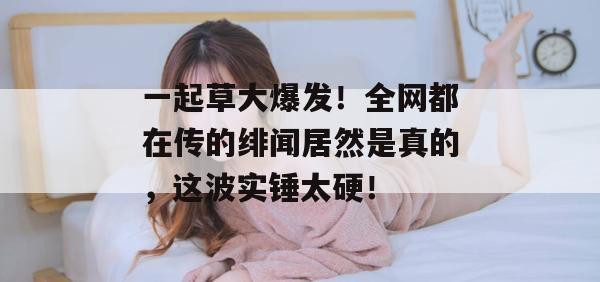 一起草大爆发!全网都在传的绯闻居然是真的,这波实锤太硬!