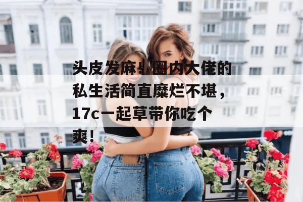 头皮发麻!圈内大佬的私生活简直糜烂不堪,17c一起草带你吃个爽!