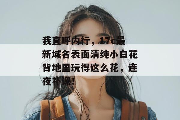 我直呼内行,17c最新域名表面清纯小白花背地里玩得这么花,连夜补课!