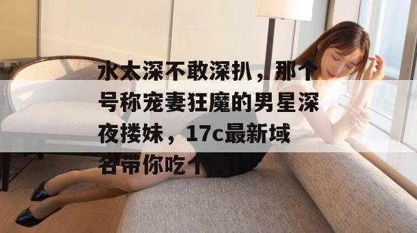 水太深不敢深扒，那个号称宠妻狂魔的男星深夜搂妹，17c最新域名带你吃个爽！