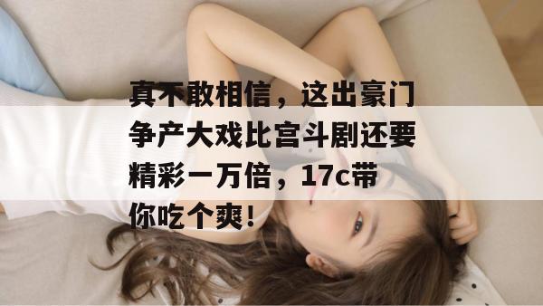 真不敢相信,这出豪门争产大戏比宫斗剧还要精彩一万倍,17c带你吃个爽!