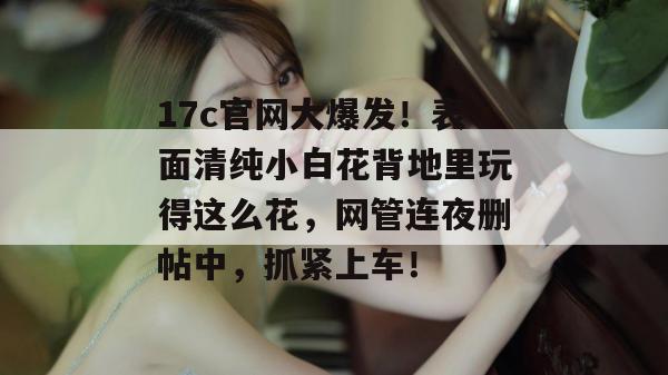 17c官网大爆发!表面清纯小白花背地里玩得这么花,网管连夜删帖中,抓紧上车!