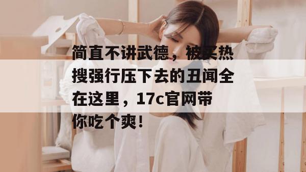 简直不讲武德,被买热搜强行压下去的丑闻全在这里,17c官网带你吃个爽!