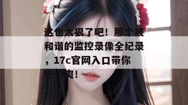 这也太狠了吧!那个被和谐的监控录像全纪录,17c官网入口带你吃个爽!