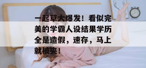 一起草大爆发!看似完美的学霸人设结果学历全是造假,速存,马上就被夹!