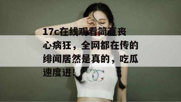 17c在线观看简直丧心病狂,全网都在传的绯闻居然是真的,吃瓜速度进!