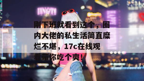 刚下班就看到这个,圈内大佬的私生活简直糜烂不堪,17c在线观看带你吃个爽!