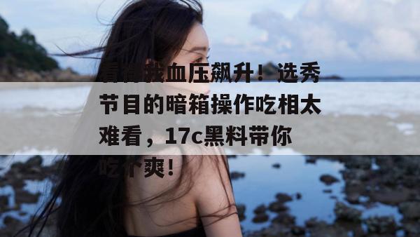 看得我血压飙升!选秀节目的暗箱操作吃相太难看,17c黑料带你吃个爽!