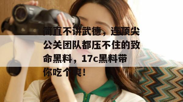 简直不讲武德,连顶尖公关团队都压不住的致命黑料,17c黑料带你吃个爽!