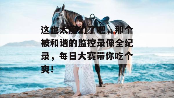 这也太魔幻了吧，那个被和谐的监控录像全纪录，每日大赛带你吃个爽！