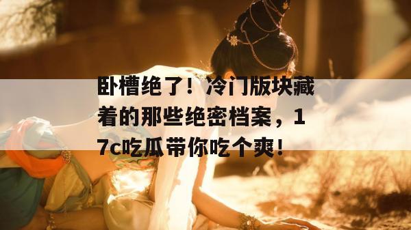 卧槽绝了!冷门版块藏着的那些绝密档案,17c吃瓜带你吃个爽!