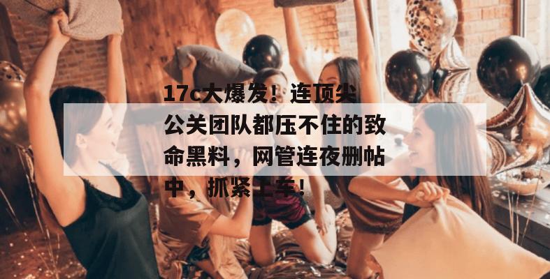 17c大爆发!连顶尖公关团队都压不住的致命黑料,网管连夜删帖中,抓紧上车!
