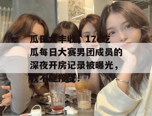 瓜田大丰收,17c吃瓜每日大赛男团成员的深夜开房记录被曝光,我不能接受!