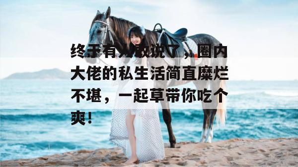 终于有人敢说了,圈内大佬的私生活简直糜烂不堪,一起草带你吃个爽!
