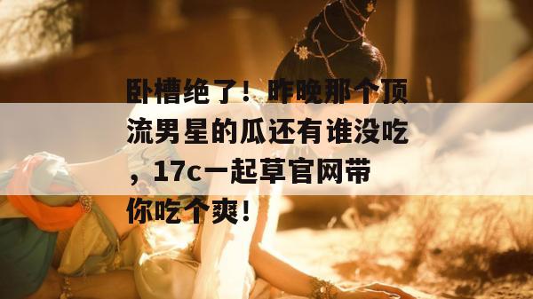 卧槽绝了!昨晚那个顶流男星的瓜还有谁没吃,17c一起草官网带你吃个爽!