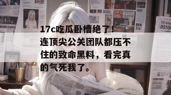 17c吃瓜卧槽绝了！连顶尖公关团队都压不住的致命黑料，看完真的气死我了。