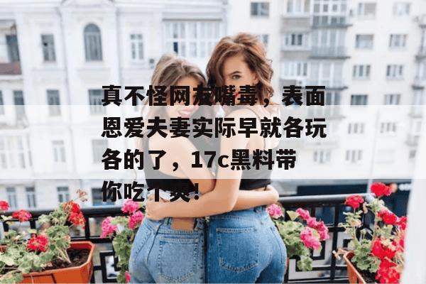 真不怪网友嘴毒，表面恩爱夫妻实际早就各玩各的了，17c黑料带你吃个爽！