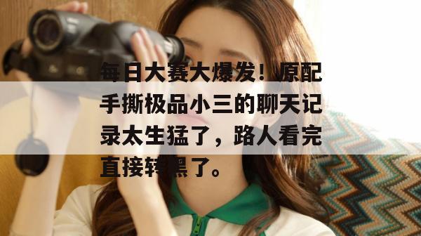 每日大赛大爆发!原配手撕极品小三的聊天记录太生猛了,路人看完直接转黑了。