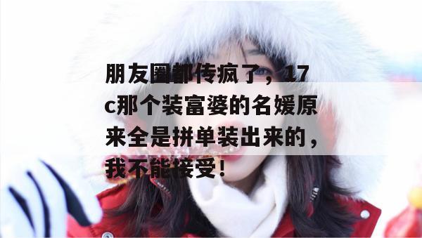 朋友圈都传疯了,17c那个装富婆的名媛原来全是拼单装出来的,我不能接受!