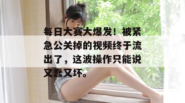 每日大赛大爆发!被紧急公关掉的视频终于流出了,这波操作只能说又蠢又坏。