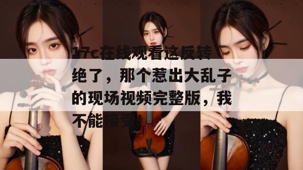 17c在线观看这反转绝了,那个惹出大乱子的现场视频完整版,我不能接受!