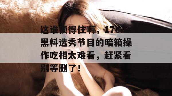 这谁顶得住啊,17c黑料选秀节目的暗箱操作吃相太难看,赶紧看别等删了!