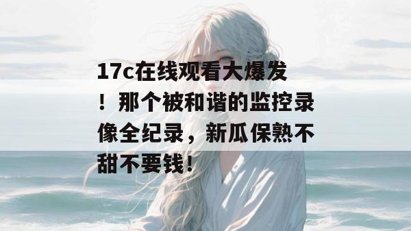 17c在线观看大爆发!那个被和谐的监控录像全纪录,新瓜保熟不甜不要钱!