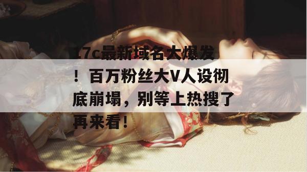 17c最新域名大爆发！百万粉丝大V人设彻底崩塌，别等上热搜了再来看！