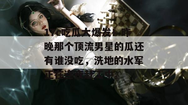 17c吃瓜大爆发！昨晚那个顶流男星的瓜还有谁没吃，洗地的水军正在连夜赶工中。
