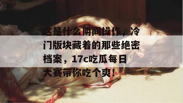 这是什么阴间操作,冷门版块藏着的那些绝密档案,17c吃瓜每日大赛带你吃个爽!