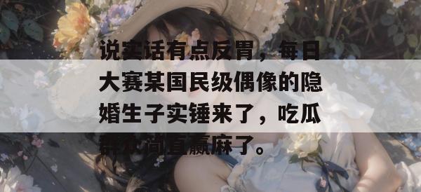 说实话有点反胃,每日大赛某国民级偶像的隐婚生子实锤来了,吃瓜群众简直赢麻了。