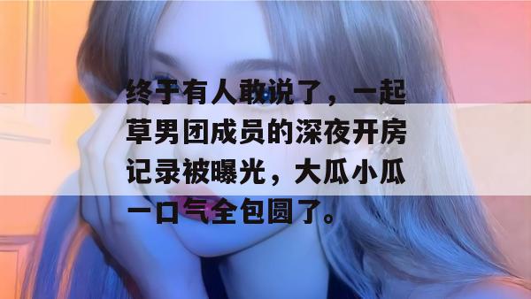 终于有人敢说了,一起草男团成员的深夜开房记录被曝光,大瓜小瓜一口气全包圆了。