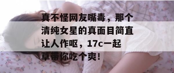 真不怪网友嘴毒,那个清纯女星的真面目简直让人作呕,17c一起草带你吃个爽!