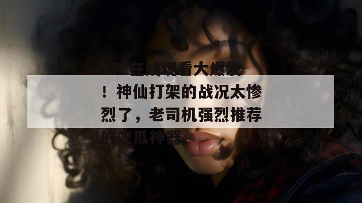 17c在线观看大爆发！神仙打架的战况太惨烈了，老司机强烈推荐的吃瓜神器。