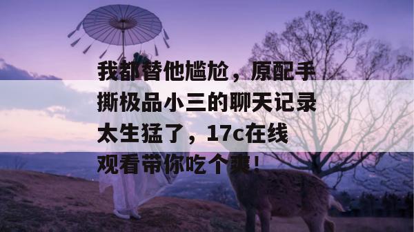 我都替他尴尬,原配手撕极品小三的聊天记录太生猛了,17c在线观看带你吃个爽!