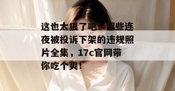 这也太狠了吧!那些连夜被投诉下架的违规照片全集,17c官网带你吃个爽!