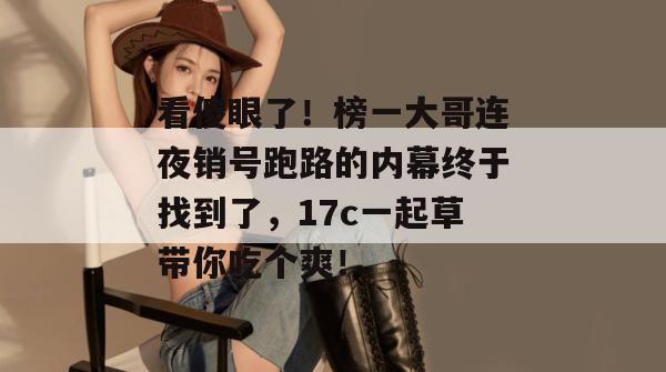 看傻眼了!榜一大哥连夜销号跑路的内幕终于找到了,17c一起草带你吃个爽!