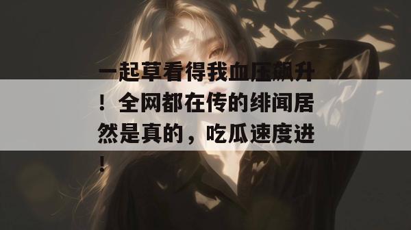 一起草看得我血压飙升！全网都在传的绯闻居然是真的，吃瓜速度进！
