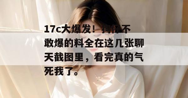 17c大爆发！狗仔不敢爆的料全在这几张聊天截图里，看完真的气死我了。
