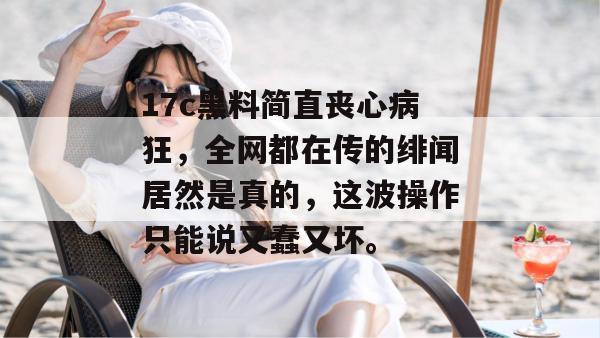 17c黑料简直丧心病狂，全网都在传的绯闻居然是真的，这波操作只能说又蠢又坏。