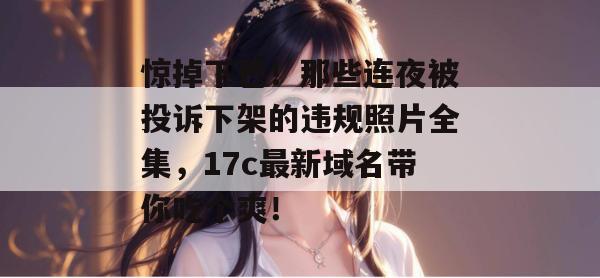 惊掉下巴！那些连夜被投诉下架的违规照片全集，17c最新域名带你吃个爽！
