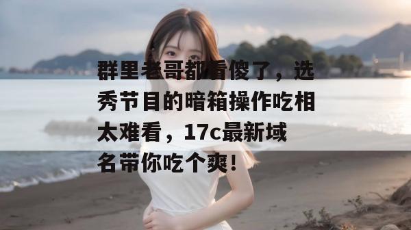 群里老哥都看傻了，选秀节目的暗箱操作吃相太难看，17c最新域名带你吃个爽！