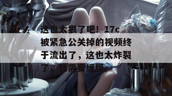 这也太狠了吧！17c被紧急公关掉的视频终于流出了，这也太炸裂了，我需要缓缓。