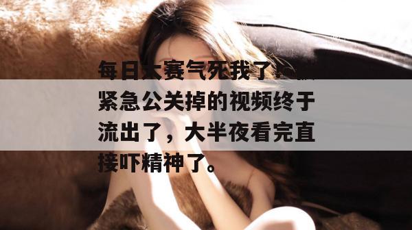每日大赛气死我了！被紧急公关掉的视频终于流出了，大半夜看完直接吓精神了。