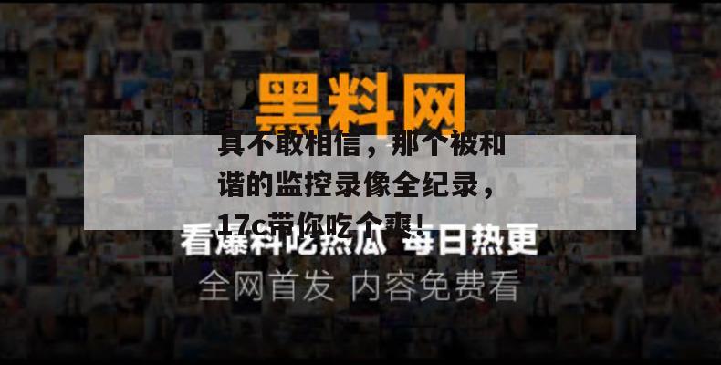 真不敢相信，那个被和谐的监控录像全纪录，17c带你吃个爽！