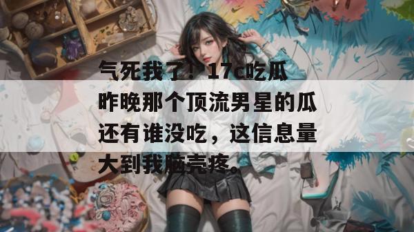 气死我了！17c吃瓜昨晚那个顶流男星的瓜还有谁没吃，这信息量大到我脑壳疼。